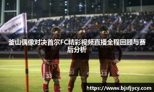釜山偶像对决首尔FC精彩视频直播全程回顾与赛后分析